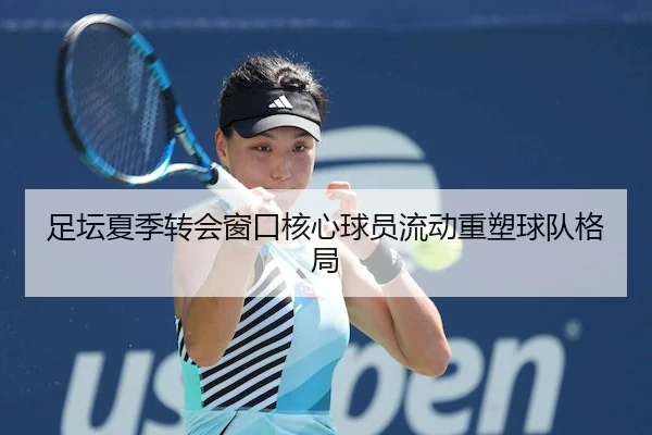 足坛夏季转会窗口核心球员流动重塑球队格局
